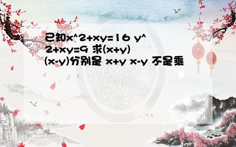 已知x^2+xy=16 y^2+xy=9 求(x+y) (x-y)分别是 x+y x-y 不是乘