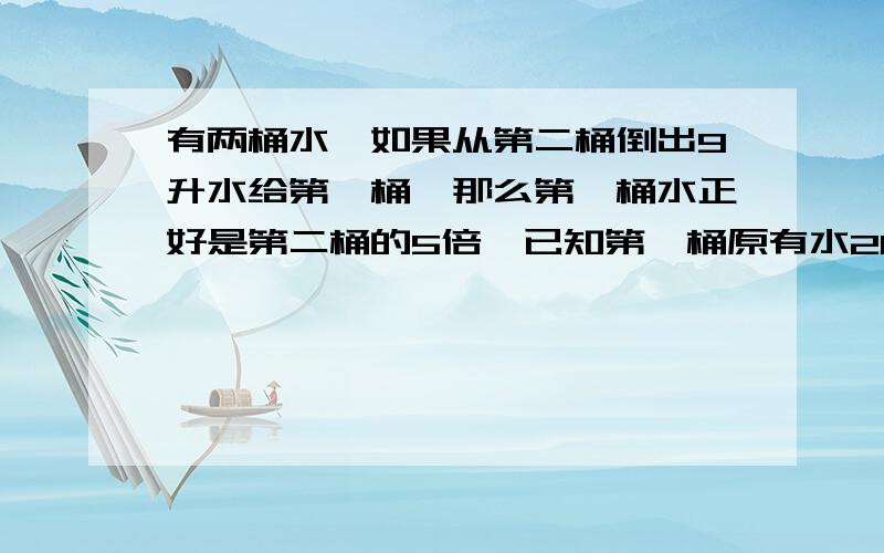 有两桶水,如果从第二桶倒出9升水给第一桶,那么第一桶水正好是第二桶的5倍,已知第一桶原有水26升,第二桶原来有水几升