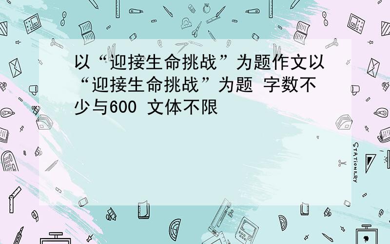 以“迎接生命挑战”为题作文以“迎接生命挑战”为题 字数不少与600 文体不限