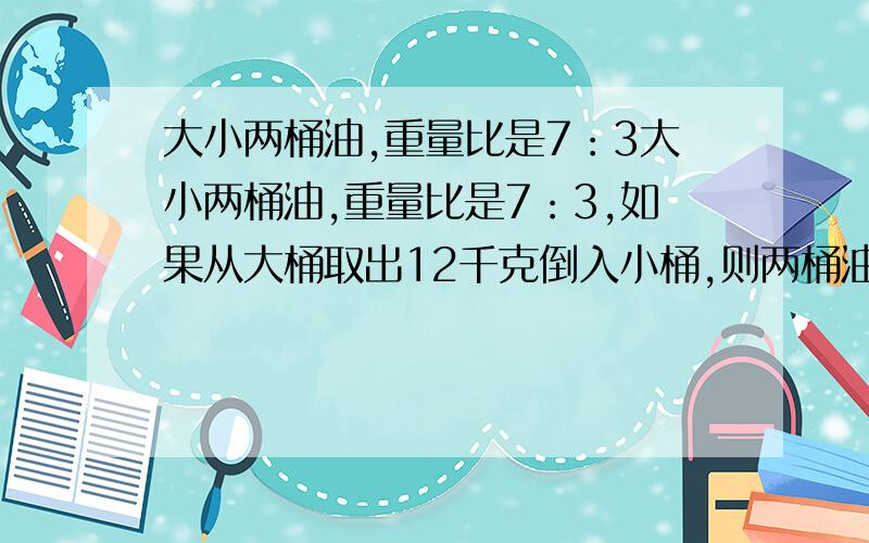 大小两桶油,重量比是7：3大小两桶油,重量比是7：3,如果从大桶取出12千克倒入小桶,则两桶油中的油正好相等.两桶油原来各有多少油?