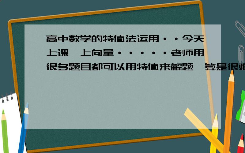 高中数学的特值法运用··今天上课,上向量·····老师用很多题目都可以用特值来解题,算是很难算出来的··,但是我不明白特值法的原理和运用····《当时不怎么敢问老师,怕他又怕我 上课