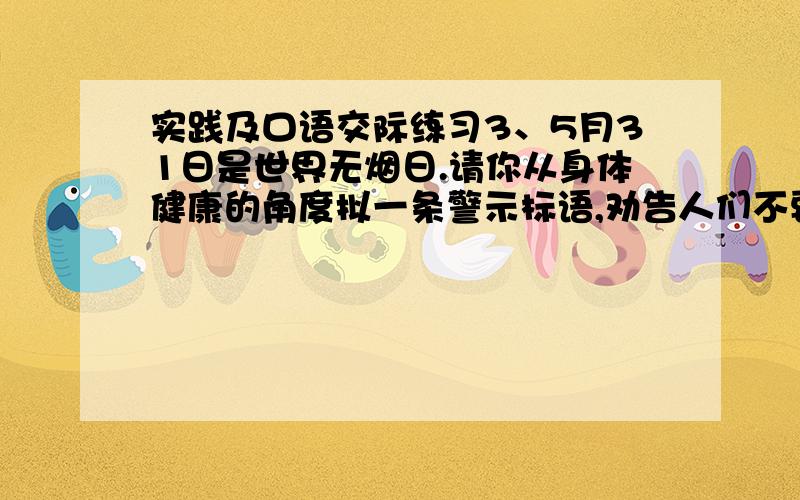 实践及口语交际练习3、5月31日是世界无烟日.请你从身体健康的角度拟一条警示标语,劝告人们不要在公共场所吸烟.要求：语言简练、得体,不超过20个字.4． 一个人在高山之巅的鹰巢里,抓到