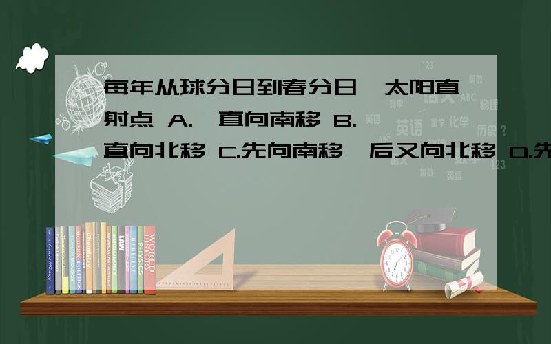 每年从球分日到春分日,太阳直射点 A.一直向南移 B.一直向北移 C.先向南移,后又向北移 D.先向北移,后又向南移