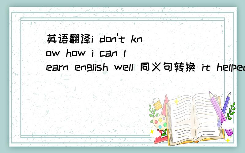 英语翻译i don't know how i can learn english well 同义句转换 it helped a lot 反义句转换we don't know where we can buy that CD.同义句转换they are listening a radio programme.the programme is about the history of music.(合并为一