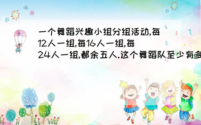 一个舞蹈兴趣小组分组活动,每12人一组,每16人一组,每24人一组,都余五人.这个舞蹈队至少有多少人?