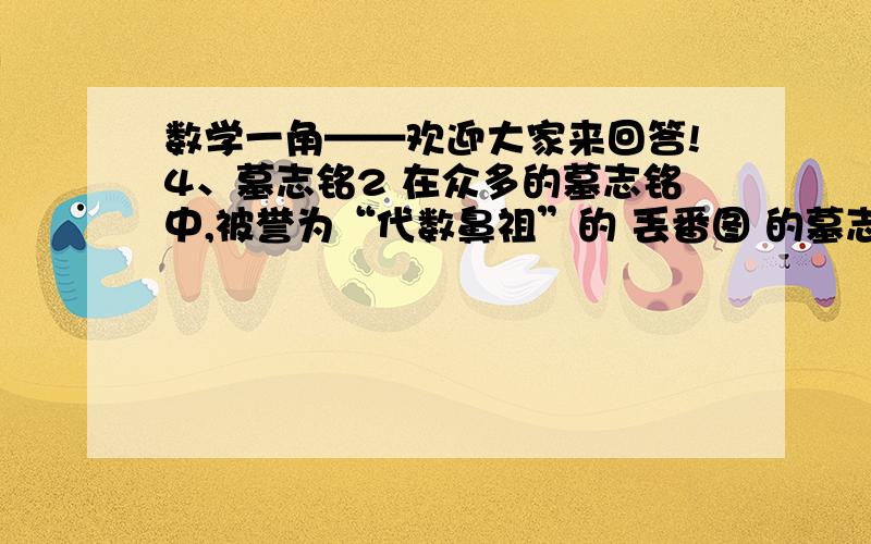 数学一角——欢迎大家来回答!4、墓志铭2 在众多的墓志铭中,被誉为“代数鼻祖”的 丢番图 的墓志铭,可算是一个少见的例外.丢番图是 公元三世纪亚历山大里亚城人,他的名著《算术》对后