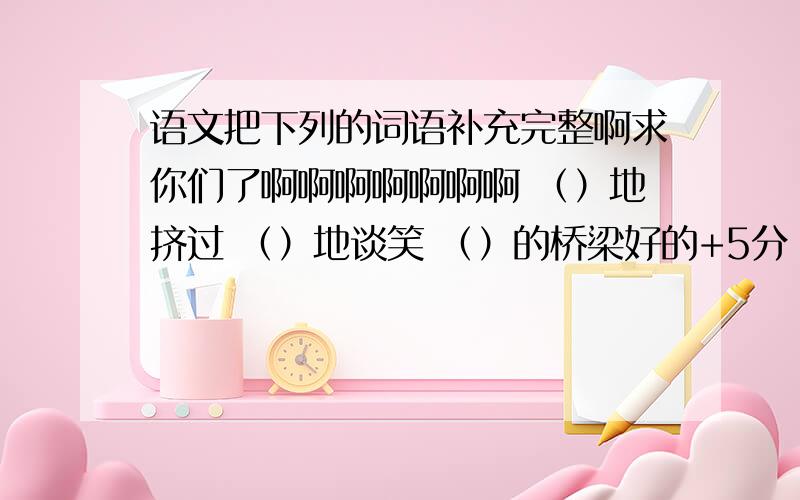 语文把下列的词语补充完整啊求你们了啊啊啊啊啊啊啊 （）地挤过 （）地谈笑 （）的桥梁好的+5分