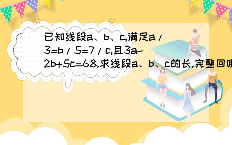 已知线段a、b、c,满足a/3=b/5=7/c,且3a-2b+5c=68,求线段a、b、c的长.完整回哦.