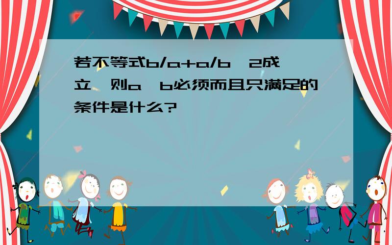 若不等式b/a+a/b>2成立,则a,b必须而且只满足的条件是什么?