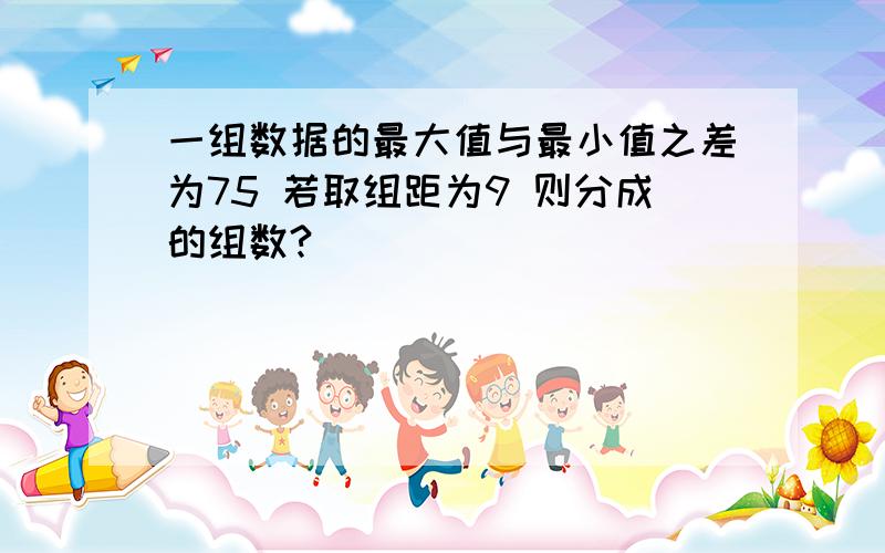 一组数据的最大值与最小值之差为75 若取组距为9 则分成的组数?