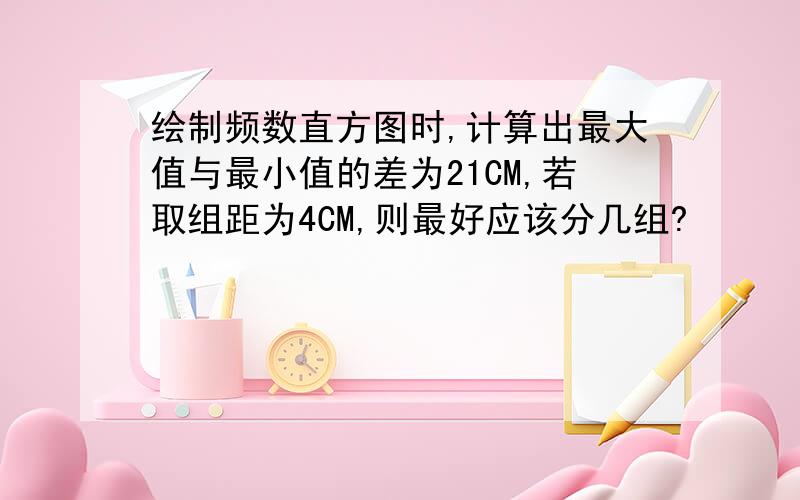 绘制频数直方图时,计算出最大值与最小值的差为21CM,若取组距为4CM,则最好应该分几组?