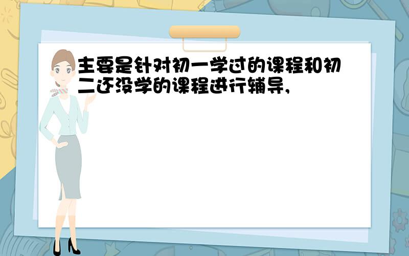 主要是针对初一学过的课程和初二还没学的课程进行辅导,