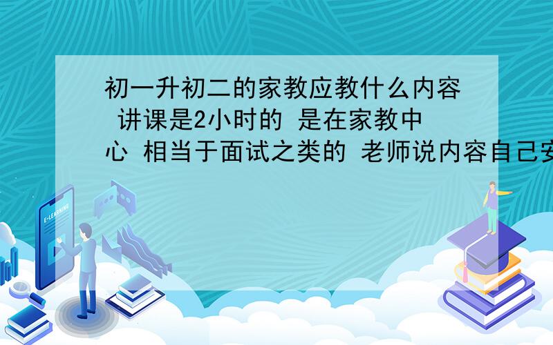 初一升初二的家教应教什么内容 讲课是2小时的 是在家教中心 相当于面试之类的 老师说内容自己安排