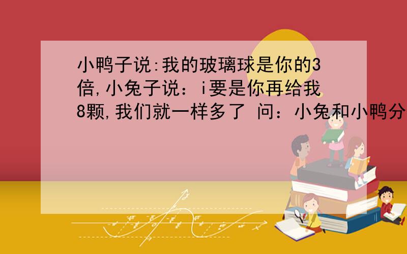 小鸭子说:我的玻璃球是你的3倍,小兔子说：i要是你再给我8颗,我们就一样多了 问：小兔和小鸭分别有多少颗玻