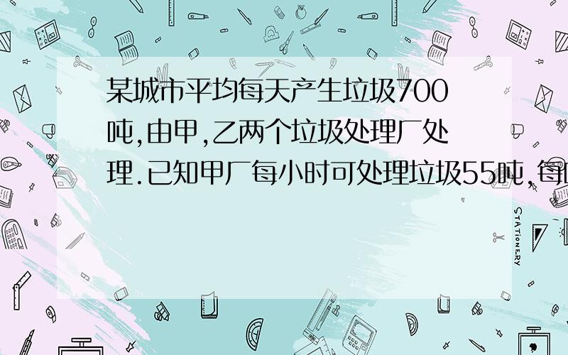 某城市平均每天产生垃圾700吨,由甲,乙两个垃圾处理厂处理.已知甲厂每小时可处理垃圾55吨,每吨要10元.乙厂每小时可处理垃圾45吨,要11元,如果该城市每天用于处理垃圾的费用为7300元,那么甲