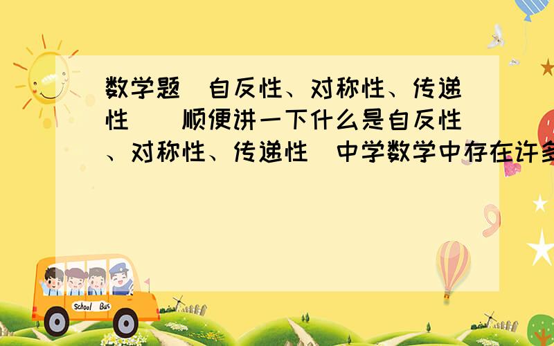 数学题（自反性、对称性、传递性）（顺便讲一下什么是自反性、对称性、传递性）中学数学中存在许多关系,比如“相等关系”、“平行关系”等等．如果集合A中元素之间的一个关系“～