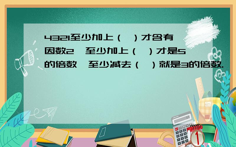 4321至少加上（ ）才含有因数2,至少加上（ ）才是5的倍数,至少减去（ ）就是3的倍数.