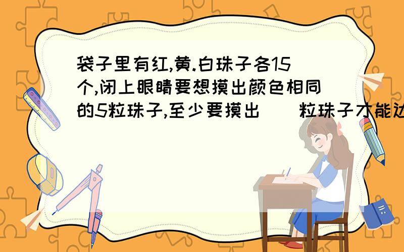 袋子里有红,黄.白珠子各15个,闭上眼睛要想摸出颜色相同的5粒珠子,至少要摸出（）粒珠子才能达到目的?好的例外加~记住是3种颜色的,各15粒.