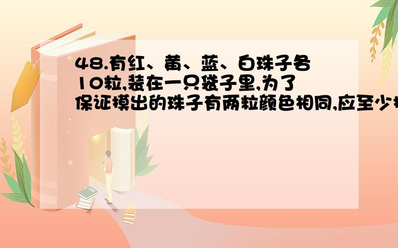 48.有红、黄、蓝、白珠子各10粒,装在一只袋子里,为了保证摸出的珠子有两粒颜色相同,应至少摸出几粒?