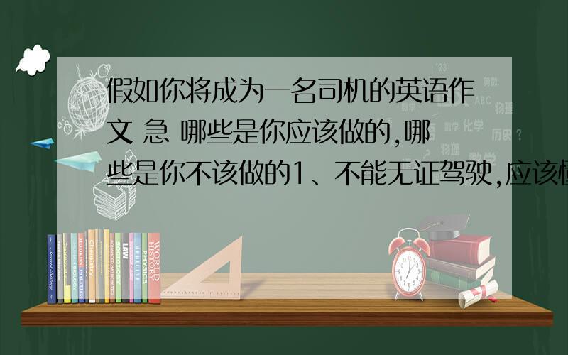 假如你将成为一名司机的英语作文 急 哪些是你应该做的,哪些是你不该做的1、不能无证驾驶,应该懂得交通规则2、不应闯红灯3、不应酒后驾车4不应在驾驶时接电话或做一些不利于开车的事