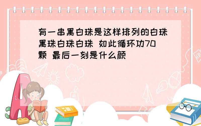 有一串黑白珠是这样排列的白珠黑珠白珠白珠 如此循环功70颗 最后一刻是什么颜