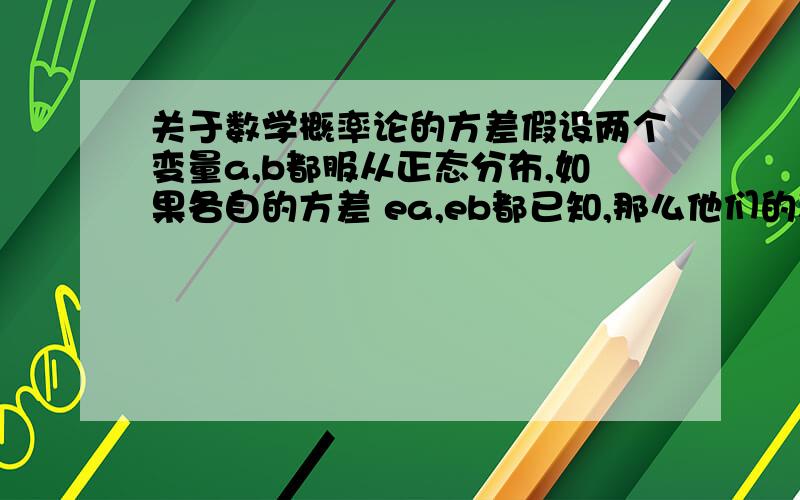 关于数学概率论的方差假设两个变量a,b都服从正态分布,如果各自的方差 ea,eb都已知,那么他们的和的方差跟这两个已知的方差有什么关系?