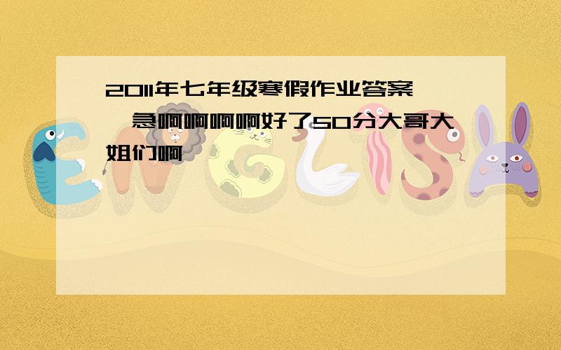 2011年七年级寒假作业答案,急啊啊啊啊好了50分大哥大姐们啊