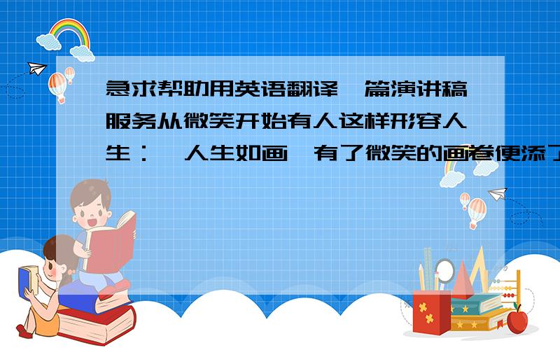 急求帮助用英语翻译一篇演讲稿服务从微笑开始有人这样形容人生：  人生如画,有了微笑的画卷便添了亮丽的色彩.  人生如酒,有了微笑的美酒便飘着诱人的醇香.  人生如歌,有了微笑的歌声