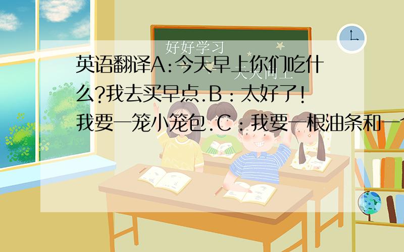 英语翻译A:今天早上你们吃什么?我去买早点.B：太好了!我要一笼小笼包.C：我要一根油条和一个大饼就够了.D：那我要二两煎饺.申明:我只是问下,并非存心整人.这是日常用语,希望有人能翻译.