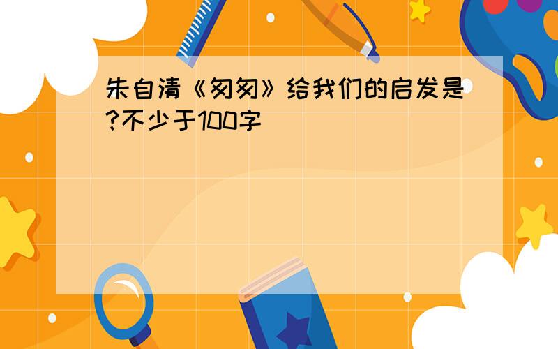 朱自清《匆匆》给我们的启发是?不少于100字