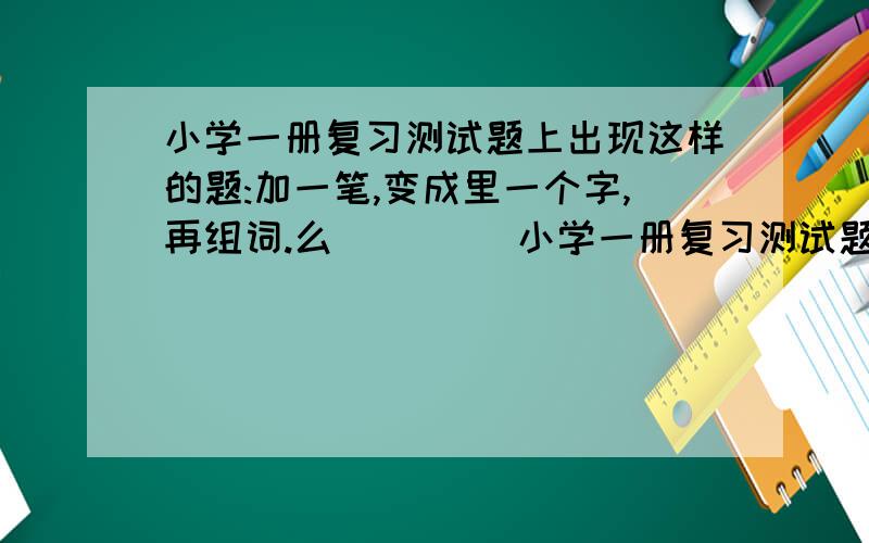 小学一册复习测试题上出现这样的题:加一笔,变成里一个字,再组词.么 （ ） （小学一册复习测试题上出现这样的题:加一笔,变成里一个字,再组词.么 （ ） （ ）