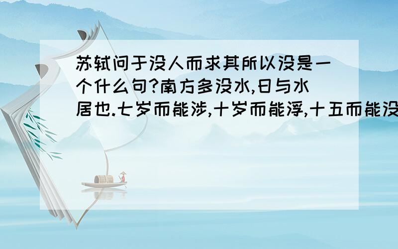 苏轼问于没人而求其所以没是一个什么句?南方多没水,日与水居也.七岁而能涉,十岁而能浮,十五而能没矣.夫没者岂苟然哉?必将有得于水之道者.日与水居,则十五而得其道；生不识水,则虽壮见