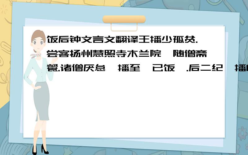 饭后钟文言文翻译王播少孤贫.尝客扬州慧照寺木兰院,随僧斋餐.诸僧厌怠,播至,已饭矣.后二纪,播自重位出镇是邦,因访旧游,后之题者,皆宜纱幕其诗.播继以二绝句曰：    二十年前此院游,木兰