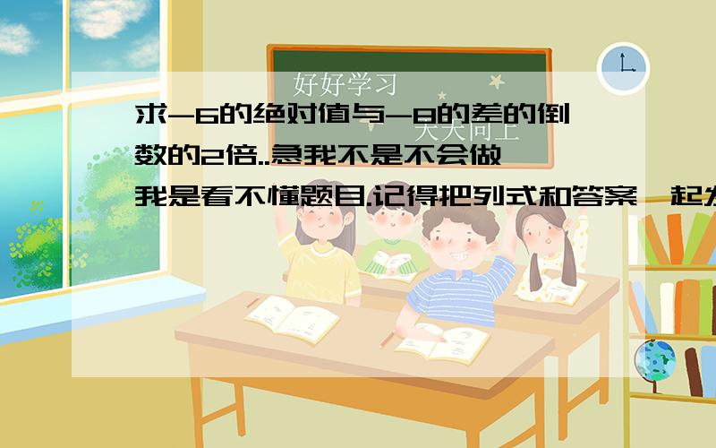 求-6的绝对值与-8的差的倒数的2倍..急我不是不会做,我是看不懂题目.记得把列式和答案一起发!