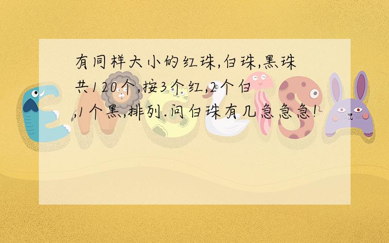 有同样大小的红珠,白珠,黑珠共120个,按3个红,2个白,1个黑,排列.问白珠有几急急急!