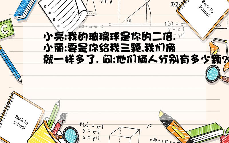 小亮:我的玻璃球是你的二倍.小丽:要是你给我三颗,我们俩就一样多了. 问:他们俩人分别有多少颗?小亮:我的玻璃球是你的二倍.小丽:要是你给我三颗,我们俩就一样多了. 问:他们俩人分别有多