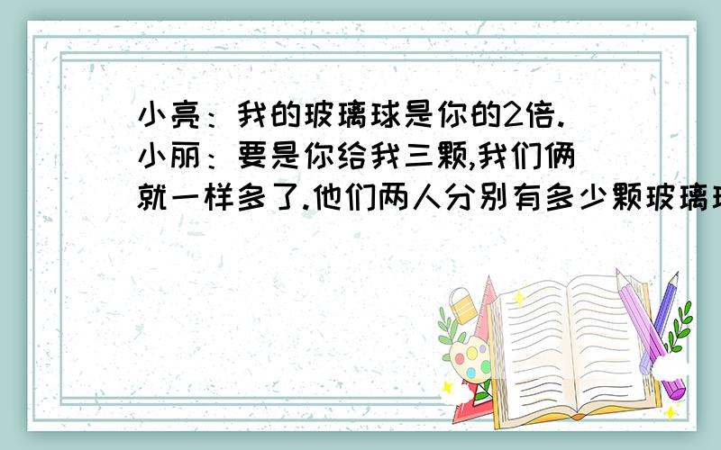 小亮：我的玻璃球是你的2倍.小丽：要是你给我三颗,我们俩就一样多了.他们两人分别有多少颗玻璃球?