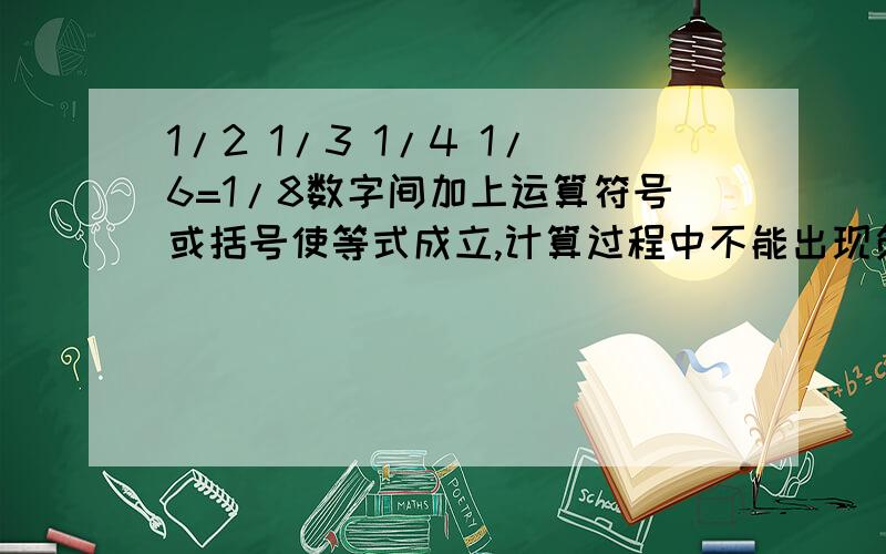 1/2 1/3 1/4 1/6=1/8数字间加上运算符号或括号使等式成立,计算过程中不能出现负数