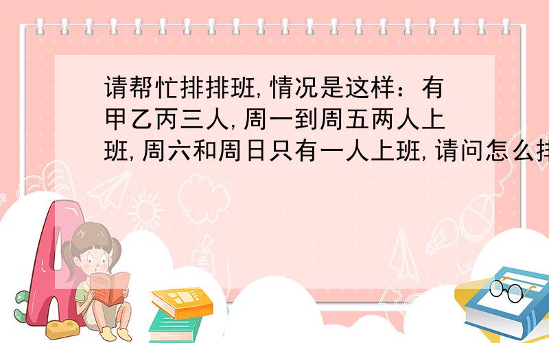 请帮忙排排班,情况是这样：有甲乙丙三人,周一到周五两人上班,周六和周日只有一人上班,请问怎么排最合理如果每周上五天休息两天该怎么排更好呢？