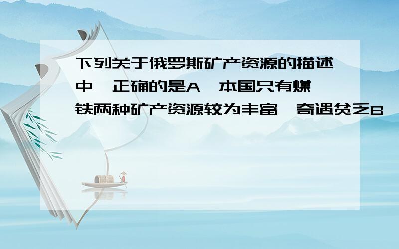 下列关于俄罗斯矿产资源的描述中,正确的是A、本国只有煤、铁两种矿产资源较为丰富,奇遇贫乏B、俄罗斯的石油开采量居世界第三位,黄金产量居世界第一位C、乌拉尔山脉有丰富的有色金属