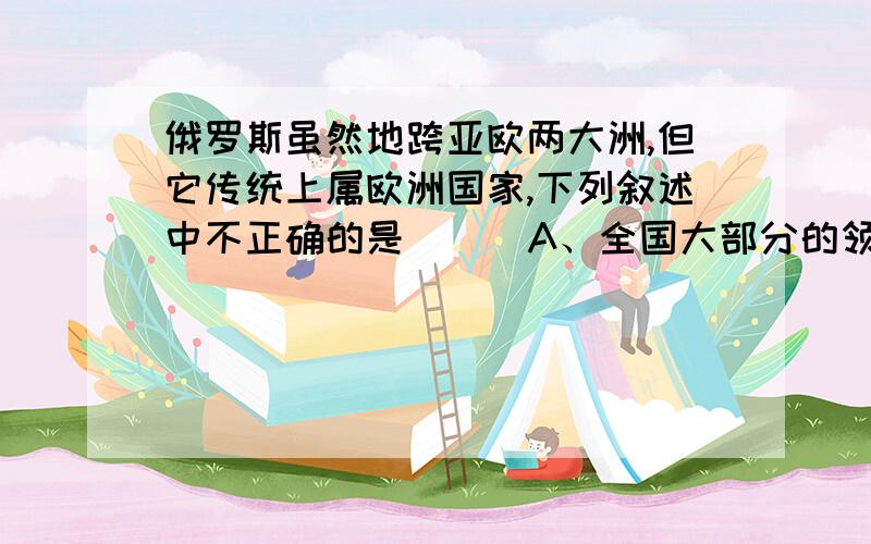 俄罗斯虽然地跨亚欧两大洲,但它传统上属欧洲国家,下列叙述中不正确的是（ ） A、全国大部分的领土在欧洲