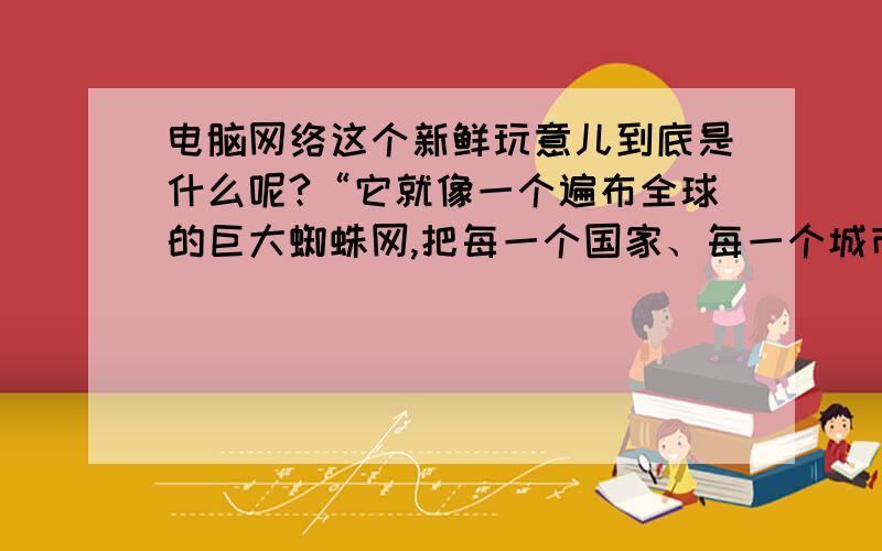 电脑网络这个新鲜玩意儿到底是什么呢?“它就像一个遍布全球的巨大蜘蛛网,把每一个国家、每一个城市甚至每一个家庭连接到一起.在互联网里,可以查阅信息,便捷地了解周围的世界；可以