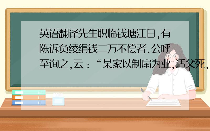 英语翻译先生职临钱塘江日,有陈诉负绫绢钱二万不偿者.公呼至询之,云：“某家以制扇为业,适父死,而又自今春以来,连雨天寒,所制不售,非故负之也.”公熟视久之,曰：“姑取汝所制扇来,吾