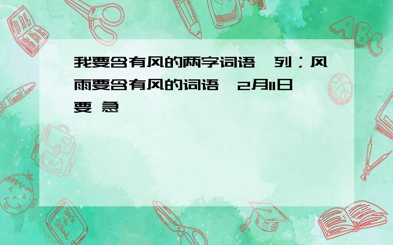 我要含有风的两字词语,列；风雨要含有风的词语,2月11日要 急