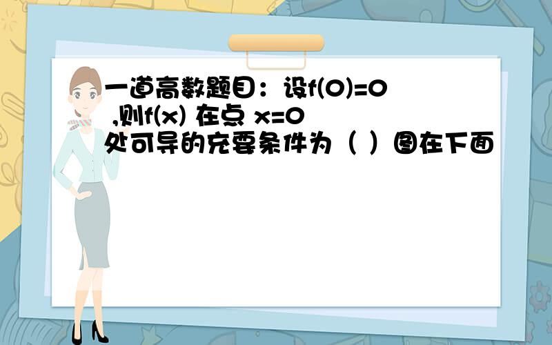 一道高数题目：设f(0)=0 ,则f(x) 在点 x=0处可导的充要条件为（ ）图在下面