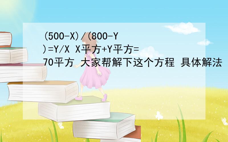 (500-X)/(800-Y)=Y/X X平方+Y平方=70平方 大家帮解下这个方程 具体解法 (500-X)/(800-Y)=Y/X X平方+Y平方=70平方