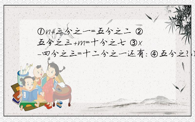 ①n+三分之一=五分之二 ②五分之三+m=十分之七 ③x-四分之三=十二分之一还有：④五分之？小于七分之四 ⑤五分之四小于0.7 ⑥0.83大于六分之？