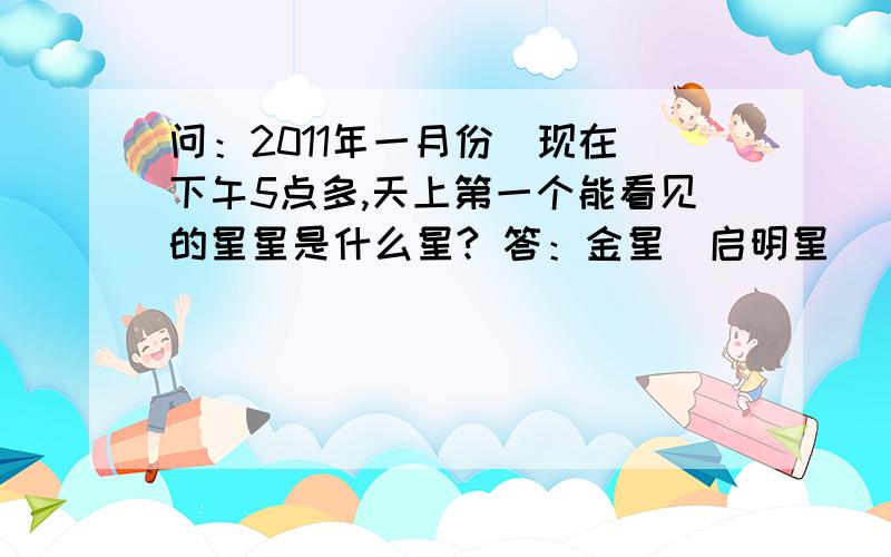 问：2011年一月份（现在）下午5点多,天上第一个能看见的星星是什么星? 答：金星（启明星） 我那个晕+_+结果上面那个答案就成了百度最佳答案了,百度方面能不能有个什么审核啊?要不然是