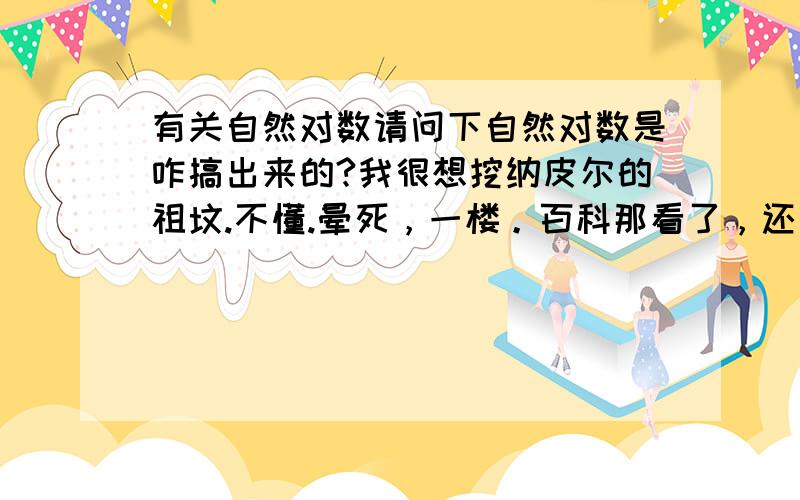 有关自然对数请问下自然对数是咋搞出来的?我很想挖纳皮尔的祖坟.不懂.晕死，一楼。百科那看了，还有点迷糊。人没事做为什么搞阶乘出来呢。