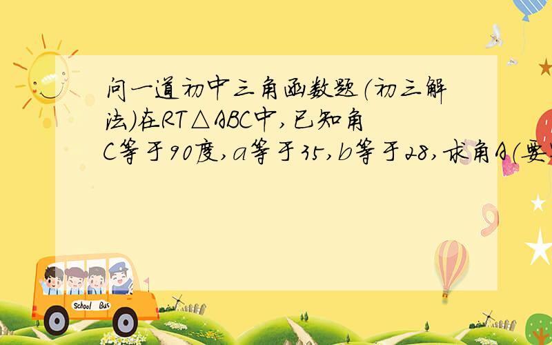 问一道初中三角函数题（初三解法）在RT△ABC中,已知角C等于90度,a等于35,b等于28,求角A（要写为什么、怎么求的角A,怎么凭正切求的角A,不需要图.）